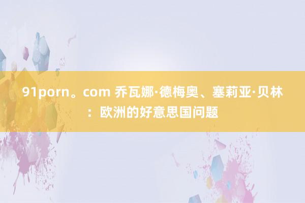 91porn。com 乔瓦娜·德梅奥、塞莉亚·贝林：欧洲的好意思国问题