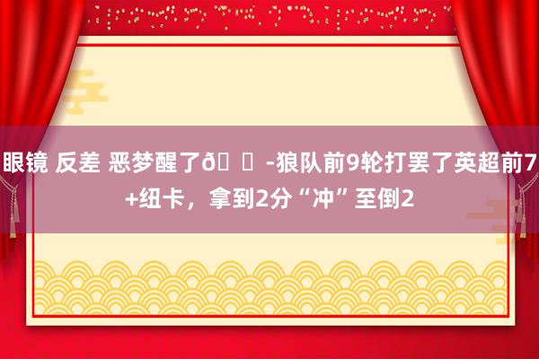 眼镜 反差 恶梦醒了😭狼队前9轮打罢了英超前7+纽卡，拿到2分“冲”至倒2