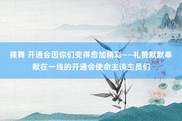 裸舞 开通会因你们变得愈加精彩——礼赞默默奉献在一线的开通会使命主谈主员们