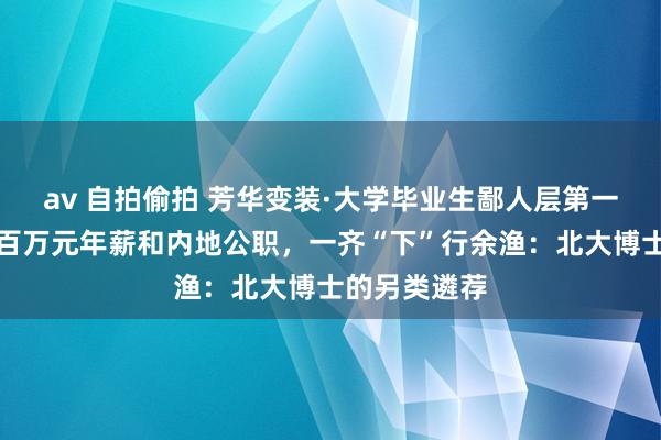 av 自拍偷拍 芳华变装·大学毕业生鄙人层第一线毁灭企业百万元年薪和内地公职，一齐“下”行余渔：北大博士的另类遴荐