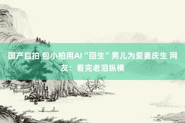 国产自拍 包小柏用AI“回生”男儿为爱妻庆生 网友：看完老泪纵横