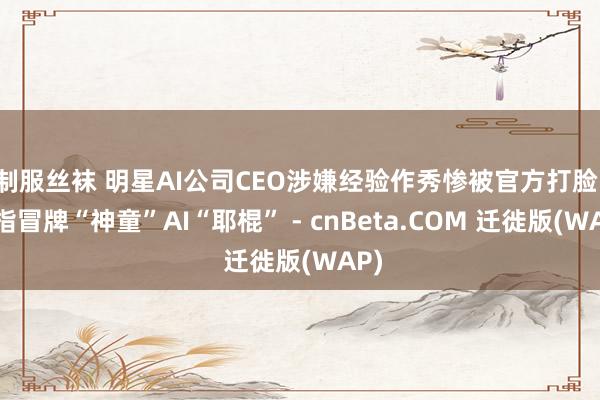 制服丝袜 明星AI公司CEO涉嫌经验作秀惨被官方打脸：被指冒牌“神童”AI“耶棍” - cnBeta.COM 迁徙版(WAP)