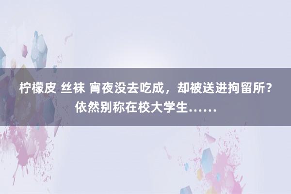 柠檬皮 丝袜 宵夜没去吃成，却被送进拘留所？依然别称在校大学生……