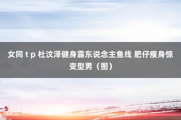 女同 t p 杜汶泽健身露东说念主鱼线 肥仔瘦身惊变型男（图）