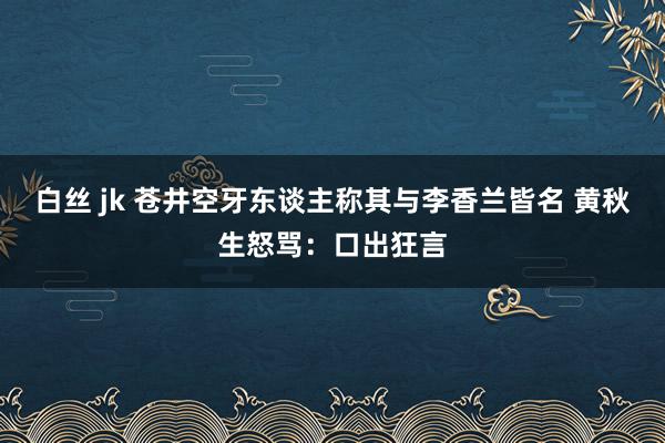 白丝 jk 苍井空牙东谈主称其与李香兰皆名 黄秋生怒骂：口出狂言