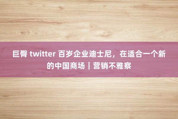 巨臀 twitter 百岁企业迪士尼，在适合一个新的中国商场｜营销不雅察