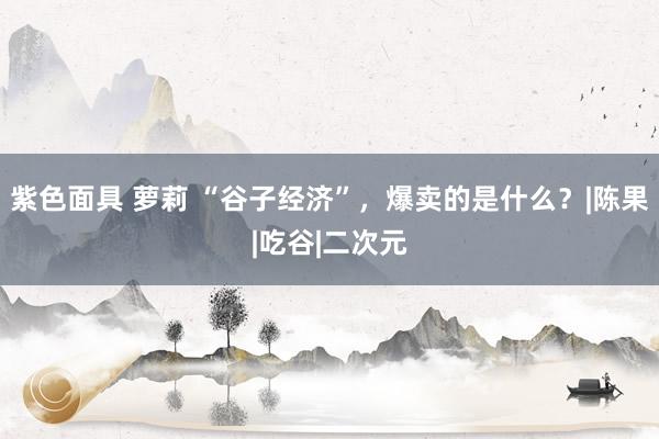 紫色面具 萝莉 “谷子经济”，爆卖的是什么？|陈果|吃谷|二次元