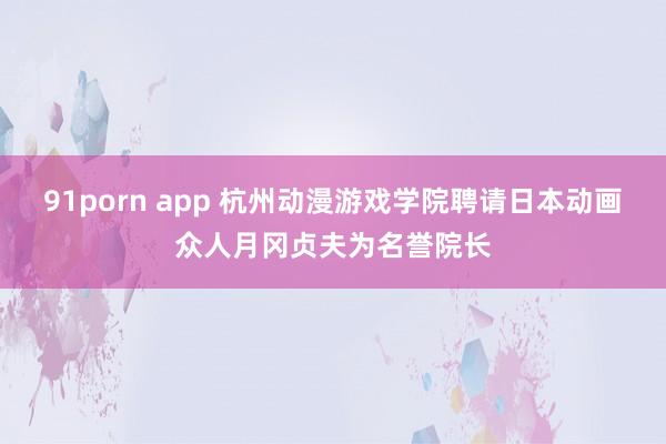 91porn app 杭州动漫游戏学院聘请日本动画众人月冈贞夫为名誉院长