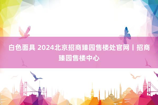 白色面具 2024北京招商臻园售楼处官网丨招商臻园售楼中心