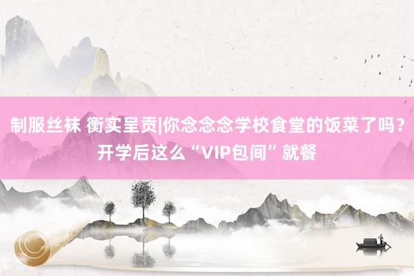 制服丝袜 衡实呈贡|你念念念学校食堂的饭菜了吗？开学后这么“VIP包间”就餐