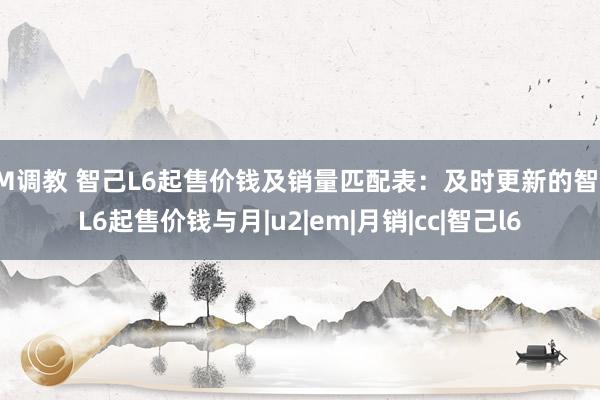 SM调教 智己L6起售价钱及销量匹配表：及时更新的智己L6起售价钱与月|u2|em|月销|cc|智己l6