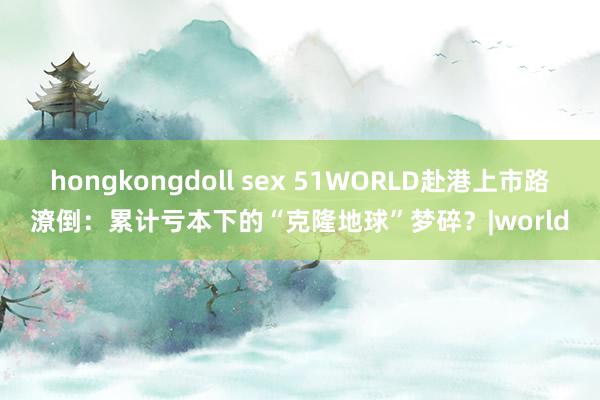 hongkongdoll sex 51WORLD赴港上市路潦倒：累计亏本下的“克隆地球”梦碎？|world